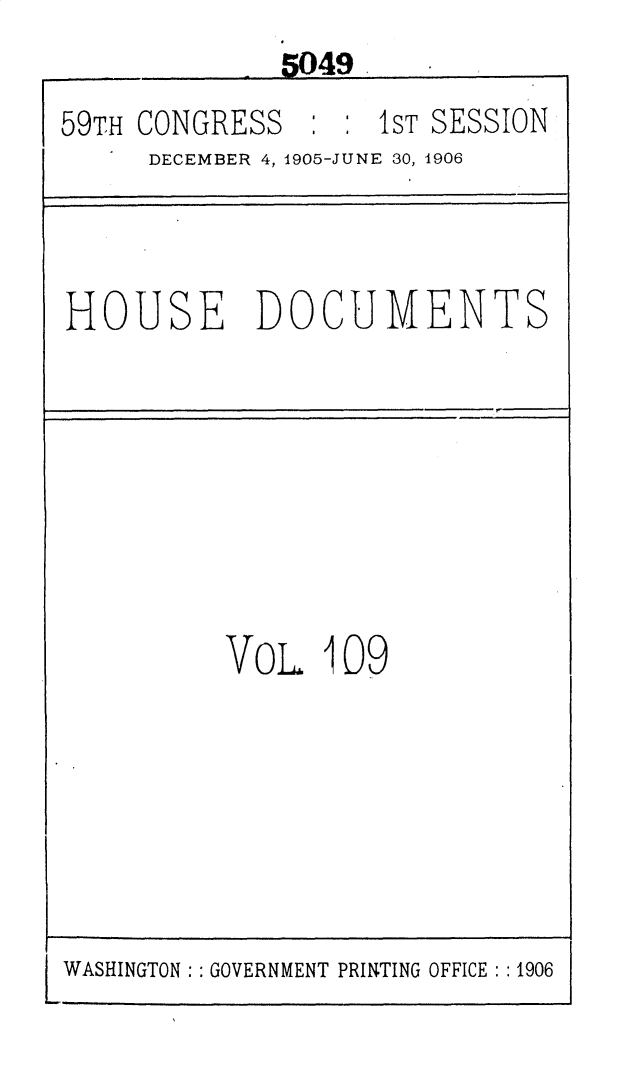 handle is hein.usccsset/usconset30330 and id is 1 raw text is: 
              5049
59TH CONGRESS     : 1ST SESSION
     DECEMBER 4, 1905-JUNE 30, 1906



HOUSE DOCUMENTS








          VoL   109


WASHINGTON: : GOVERNMENT PRINTING OFFICE : :1906


