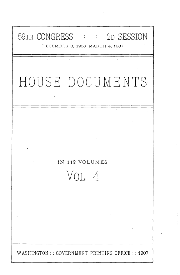 handle is hein.usccsset/usconset30339 and id is 1 raw text is: 



59TH CONGRESS         2D SESSION
      DECEMBER 3, 1906-MARCH 4, 1907


HOUSE DOCUMENTS


IN 442 VOLUMES

  VoLt   4


WASHINGTON : : GOVERNMENT PRINTING OFFICE : : 1907


