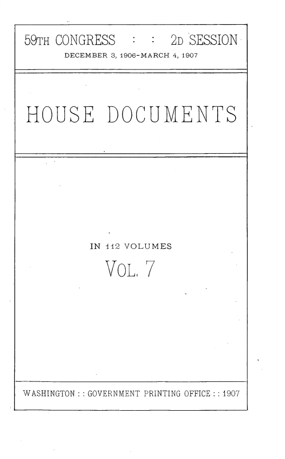 handle is hein.usccsset/usconset30342 and id is 1 raw text is: 

59TH CONGRESS        2D SESSION
      DECEMBER 3, 1906-MARCH 4, 1907


HOUSE DOCUMENTS


IN 112 VOLUMES

  VoL,  7


WASHINGTON: : GOVERNMENT PRINTING OFFICE: : 1907


