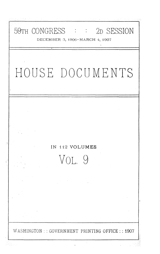 handle is hein.usccsset/usconset30344 and id is 1 raw text is: 


59TH CONGRESS   :  : 2D SESSION
      DECEMBER 3, 1906-MARCH 4, 1907


HOUSE DOCUMENTS


IN 112 VOLUMES

  VOL   9


WASHINGTON : : GOVERNMENT PRINTING OFFICE: : 1907


