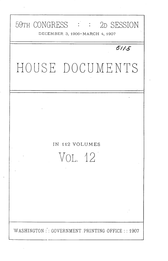 handle is hein.usccsset/usconset30347 and id is 1 raw text is: 

59TH CONGRESS   :  : 2D SESSION
      DECEMBER 3, 1906-MARCH 4, 1907




HOUSE DOCUMENTS









         IN 112 VOLUMES

           VOL   12


WASHINGTON : GOVERNMENT PRINTING OFFICE :: 1907


