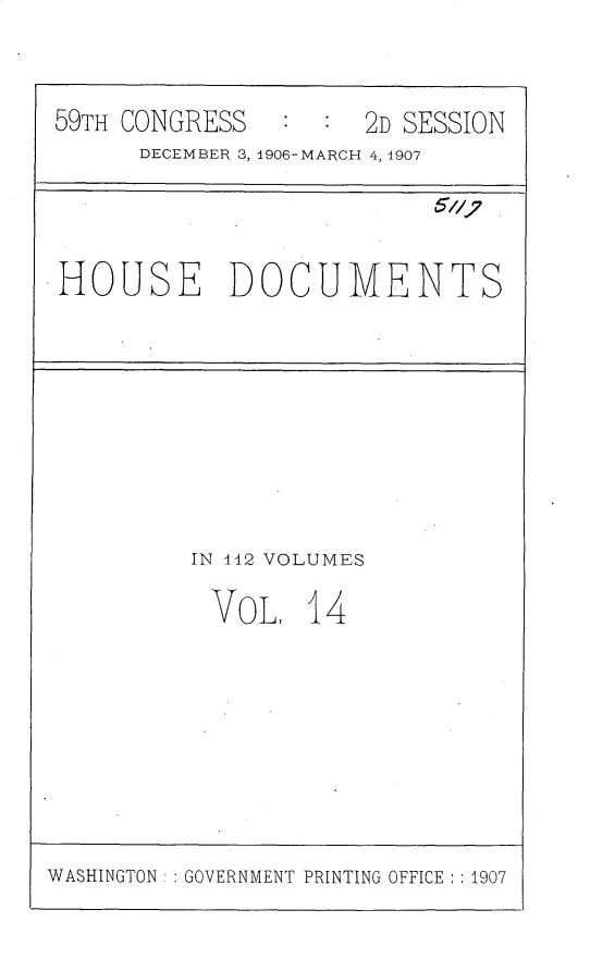 handle is hein.usccsset/usconset30348 and id is 1 raw text is: 


59TH CONGRESS   :  :  2D SESSION
      DECEMBER 3, 1906-MARCH 4, 1907


HOUSE DOCUMENTS


IN 142 VOLUMES

VoL 14


WASHINGTON : : GOVERNMENT PRINTING OFFICE : : 1907


