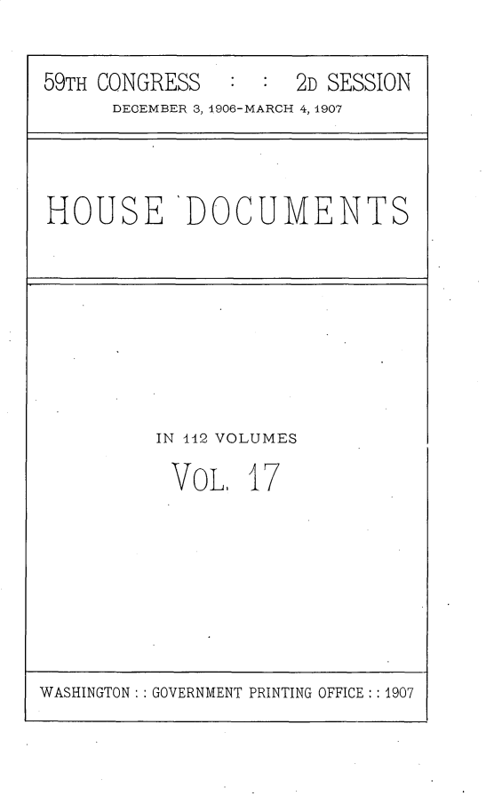 handle is hein.usccsset/usconset30349 and id is 1 raw text is: 


59TH CONGRESS   :  : 2D SESSION
      DECEMBER 3, 1906-MARCH 4, 1907


HOUSE 'DOCUMENTS


IN 142 VOLUMES

VOL. 17


WASHINGTON : : GOVERNMENT PRINTING OFFICE : : 1907


