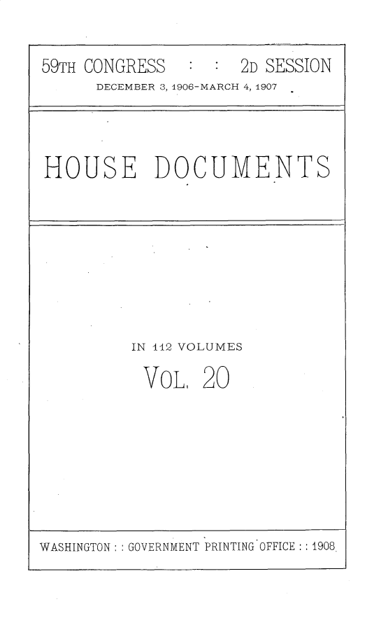 handle is hein.usccsset/usconset30351 and id is 1 raw text is: 

59TH CONGRESS        2D SESSION
      DECEMBER 3, 1906-MARCH 4, 1907


HOUSE DOCUMENTS


IN 112 VOLUMES


VOL,


20


WASHINGTON: : GOVERNMENT PRINTING OFFICE :1908


