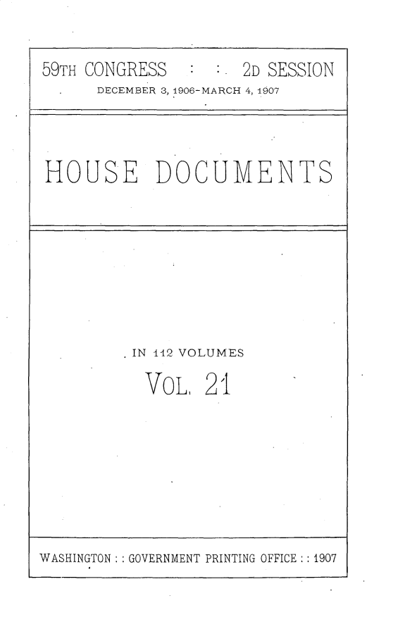 handle is hein.usccsset/usconset30352 and id is 1 raw text is: 


59TH CONGRESS         2D SESSION
      DECEMBER 3, 1906-MARCH 4, 1907


HOUSE DOCUVMENTS


IN 112 VOLUMES

VoL, 21


WASHINGTON : : GOVERNMENT PRINTING OFFICE :: 1907


