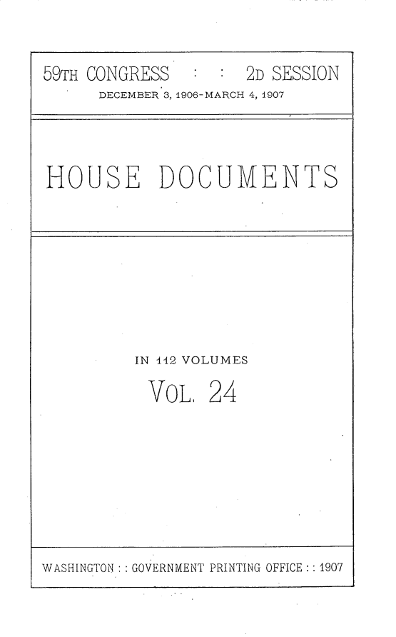 handle is hein.usccsset/usconset30354 and id is 1 raw text is: 

59TH CONGRESS        2D SESSION
      DECEMBER 3, 1906-MARCH 4, 1907


HOUSE DOCUMENTS


IN 142 VOLUMES


VOL,


24


WASHINGTON: GOVERNMENT PRINTING OFFICE: : 1907


