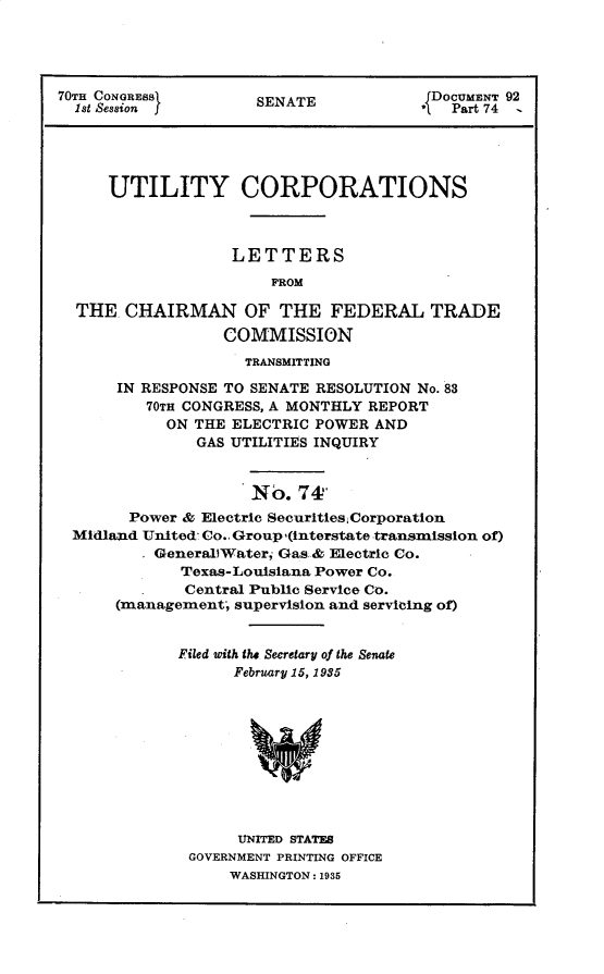handle is hein.usccsset/usconset30357 and id is 1 raw text is: 




70TH CONGRESSI       SENATE             DOCUMENT 92
  1st Session                          *   Part 74 -





     UTILITY CORPORATIONS



                   LETTERS
                       FROM

  THE  CHAIRMAN OF THE FEDERAL TRADE
                  COMMISSION
                    TRANSMITTING

      IN RESPONSE TO SENATE RESOLUTION No. 83
          70TH CONGRESS, A MONTHLY REPORT
            ON THE ELECTRIC POWER AND
               GAS UTILITIES INQUIRY


                     No.  74'
        Power & Electric Securities Corporation
  Midland United Co.. Group,(interstate transmission of)
         * GenerallWater Gas & Electric Co.
             Texas-Louisiana Power Co.
         .    Central Public Service Co.
      (management, supervision and servicing of)


             Filed oith the Secretary of the Senate
                   February 15, 1935










                   UNITED STATES
              GOVERNMENT PRINTING OFFICE
                   WASHINGTON: 1935


