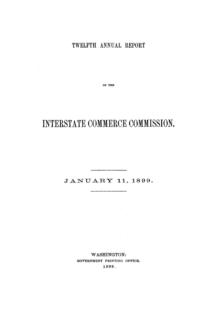 handle is hein.usccsset/usconset30358 and id is 1 raw text is: 







        TWELFTH ANNUAL REPORT







                OF THE







INTERSTATE COMMERCE COMMISSION.


JANUAY I11, 1899.














       WASHINGTON:
   GOVERNMENT PRINTING OFFICE.
          1899.


