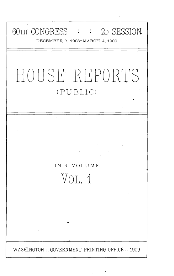handle is hein.usccsset/usconset30362 and id is 1 raw text is: 


60TH CONGRESS        2D SESSION
      DECEMBER 7, 1908-MARCH 4, 1909


HOUSE REPORTS
          (PUBLIC)


IN I VOLUME

  VoL.  1


WASHINGTON:: GOVERNMENT PRINTING OFFICE :: 1909


