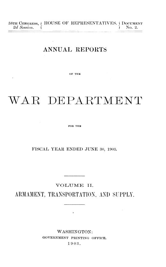handle is hein.usccsset/usconset30364 and id is 1 raw text is: 



58TH CONGRESs, HOUSE OF REPRESENTATIVES. DocuMENT
2d Session.                       N o. 2.




          ANNUAL   R1EPORTS




                  OF THE





WAR DEPARTMENT




                 FOR THE


     FISCAL YEAR ENDED JUNE 30, 1903.







            VOLUME   II.

ARMAMENT, TRANSPORTATION, AND SUPPLY.







            WASHINGTON:
        GOVERNMENT PRINTING OFFICE.
               1903.



