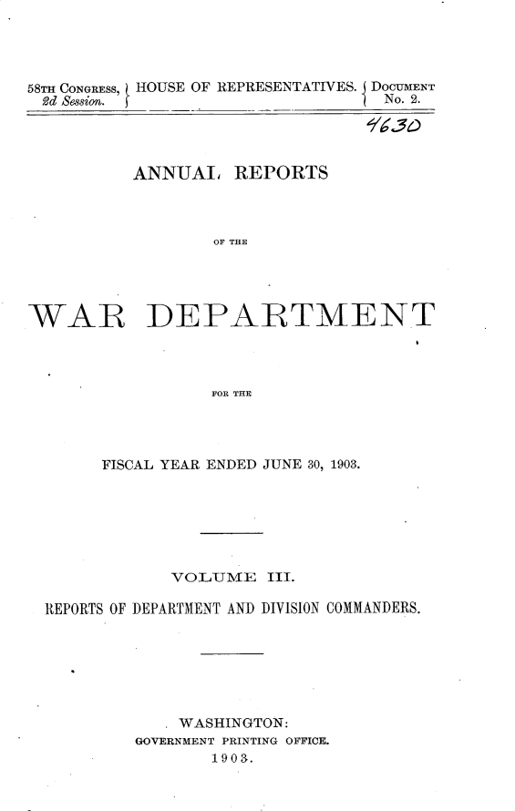 handle is hein.usccsset/usconset30365 and id is 1 raw text is: 




58TH CONGRESS, HOUSE OF REPRESENTATIVES. DOCUMENT
2d Session.                        No. 2.




          ANNUAL REPORTS



                  OF THE





WAR DEPARTMENT




                  FOR THE


      FISCAL YEAR ENDED JUNE 30, 1903.







            VOLUME III.

REPORTS OF DEPARTMENT AND DIVISION COMMANDERS.







            * WASHINGTON:
         GOVERNMENT PRINTING OFFICE.
                1903.


