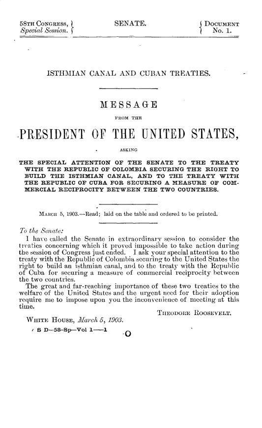 handle is hein.usccsset/usconset30366 and id is 1 raw text is: 

58TH CONGRESS,            SENATE.                DOCUMENT
Special Session.                                1    UNo. 1.




        ISTHMIAN CANAL AND CUBAN TREATIES.



                      MESSAGE
                          FROM THE

.PRESIDENT OF THE UNITED STATES,
                           ASKING
THE SPECIAL ATTENTION OF THE SENATE TO THE TREATY
  WITH THE REPUBLIC OF COLOMBIA SECURING THE RIGHT TO
  BUILD THE ISTHMIAN CANAL, AND TO THE TREATY WITH
  THE REPUBLIC OF CUBA FOR SECURING A IEASURE OF COMI-
  MERCIAL RECIPROCITY BETWEEN THE TWO COUNTRIES.


      MARcH 5, 1903.-Read; laid on the table and ordered to be printed.

 To the Senafe:
 I have called the Senate in extraordinary session to consider the
 treaties concerning which it proved impossible to take action during
 the session of Congress just ended. I ask your special attention to the
 treaty with the Republic of Colombia securing to the United States the
 right to build an isthmian canal, and to the treaty with the Republic
 of Cuba for securing a measure of commercial reciprocity between
 the two countries.
 The great and far-reaching importance of these two treaties to the
 welfare of the United States andthe urgent need for their adoption
 require me to impose upon you the inconvenience of meeting at this
 time.
                                     THEODOItE ROOSEVELT.
  WHITE HousE, lareih 5, 1903.
    / S D-58-Sp-Vol 1-i


