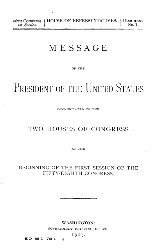 handle is hein.usccsset/usconset30370 and id is 1 raw text is: 



58TH CONGRESS, HOUSE OF REPRESENTATIVES. DOCUMENT
1st Session.                      No. 1.


           MESSAGE



                 OF THE




PRESIDENT OF THE UNITED STATES


           COMMUNICATED TO THE



   TWO  HOUSES OF CONGRESS -



                AT THE



BEGINNING OF THE FIRST SESSION OF THE
       FIFTY-EIGHTH CONGRESS,


           WASHINGTON:
       GOVERNMENT PRINTING OFFICE.
              1903-
H D-58-1-Vol 1-1


