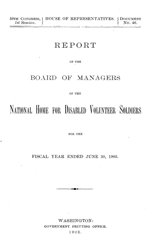 handle is hein.usccsset/usconset30372 and id is 1 raw text is: 


58TH CONGRESS, HOUSE OF REPRESENTATIVES. J DOCUMENT
  1st Session.                      ( No. 46.




               REPORT


                    OF THE


BOARD


OF   MANAGERS


OF THE


NATIONAL HOME FOR DISABLED VOLUNTEER -SOLDIERS




                    FOR THE




       FISCAL YEAR ENDED  JUNE 30, 1903.


     WASHINGTON:
GOVERNMENT PRINTING OFFICE.
        1903.


