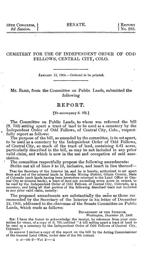 handle is hein.usccsset/usconset30375 and id is 1 raw text is: 



58TH  CONGRESS,                 SENATE.                      REPORT
   Vd Session.                                               No. 283.




CENIETERY FOR USE OF INDEPENDENT ORDER OF ODD
              FELLOWS, CENTRAL CITY, COLO.


                 JANUARY 13, 1904.-Ordered to be printed.


  Mr.  BARD, from  the Committee   on Public  Lands, submitted the
                              following

                           REPORT.
                         [To accompany S. 763.]

  The  Committee   on  Public Lands,  to whom  was  referred the  bill
(S. 703) setting apart a tract of land to be used as a cemetery by the
Independent  Order  of  Odd  Fellows, of Central City, Colo., respect-
fully report as follows:
  The  purpose of the bill, as amended by the committee, is to set apart,
to be used as a cemetery by the Independent  Order  of Odd   Fellows,
of Central City, so much of  the tract of land, containing 6.61 acres,
particularly described in the bill, as may be not included in any prior
valid claim, and which is now in the use and occupation of said asso-
ciation.
  The  committee respectfully propose the following amendments:
  Strike out all of lines 3 to 10, inclusive, and insert in lieu thereof-
  That the Secretary of the Interior be, and he is hereby, authorized to set apart
from and out of the mineral lands .in Eureka Mining District, Gilpin County, State
of Colorado (such lands having been heretofore returned to the Land Office at Cen-
tral City as mineral lands), a tract of land not exceeding seven acres in extent, to
be used by the Independent Order of Odd Fellows, of Central City, Colorado, as a
cemetery, and being all that portion of the following described tract not included
in any prior valid claim, namely:
  The  proposed  amendments   are substantially the saie as those rec
ommended   by the Secretary of  the Interior in his letter of December
12, 1903, addressed to the chairman of the Senate Committee on Public
Lands, which  reads as follows:
                                      DEPARTMENT OF THE INTERIOR,
                                          Washington, December 12, 1903.
  SIm: I have the honor to acknowledge the receipt, by reference from your com-
mittee for views, of a copy of S. 703, entitled  A bill setting apart a tract of land to
be used as a cemetery by the Independent Order of Odd Fellows of Central City,
Colorado.
  In answer I inclose a copy of the report on the bill by the Acting Commissioner
of the General Land Office, under date of the 9th instant.
     b 4-58-2-Vol   2-1



