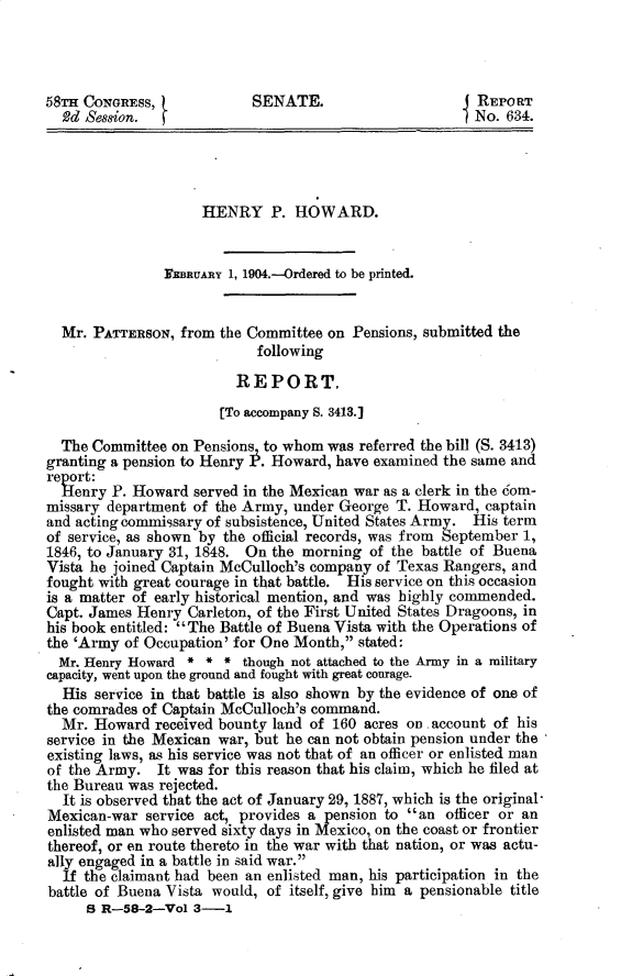 handle is hein.usccsset/usconset30376 and id is 1 raw text is: 




58mH CONGREss,             SENATE.                      REPORT
  2d Session.                                           No. 634.




                    HENRY P. HOWARD.


               FinuARy  1, 1904.--Ordered to be printed.


  Mr. PATTERSON,  from the Committee on Pensions, submitted the
                           following

                         REPORT,
                       [To accompany S. 3413.]

  The Committee on Pensions to whom  was referred the bill (S. 3413)
granting a pension to Henry . Howard, have examined the same and
report:
  Henry  P. Howard served in the Mexican war as a clerk in the com-
missary department of the Army, under George  T. Howard, captain
and acting commissary of subsistence, United States Army. His term
of service, as shown by the official records, was from September 1,
1846, to January 31, 1848. On the morning of the battle of Buena
Vista he joined Captain McCulloch's company of Texas Rangers, and
fought with great courage in that battle. His service on this occasion
is a matter of early historical mention, and was highly commended.
Capt. James Henry Carleton, of the First United States Dragoons, in
his book entitled: The Battle of Buena Vista with the Operations of
the 'Army of Occupation' for One Month, stated:
  Mr. Henry Howard * * *  though not attached to the Army in a military
capacity, went upon the ground and fought with great courage.
  His service in that battle is also shown by the evidence of one of
the comrades of Captain McCulloch's command.
  Mr. Howard  received bounty land of 160 acres on. account of his
service in the Mexican war, but he can not obtain pension under the
existing laws, as his service was not that of an officer or enlisted man
of the Army.  It was for this reason that his claim, which he filed at
the Bureau was rejected.
  It is observed that the act of January 29, 1887, which is the original
Mexican-war  service act, provides a pension to an officer or an
enlisted man who served sixty days in Mexico, on the coast or frontier
thereof, or en route thereto in the war with that nation, or was actu-
ally engaged in a battle in said war.
  If the claimant had been an enlisted man, his participation in the
battle of Buena Vista would, of itself, give him a pensionable title
     B R-58-2-Vol  3-1


