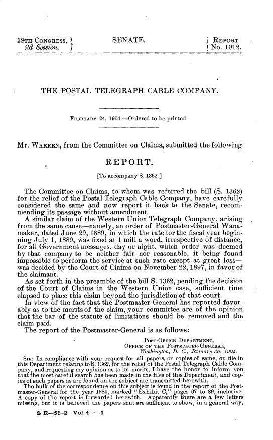 handle is hein.usccsset/usconset30377 and id is 1 raw text is: 



58TH CONGRESS,               SENATE.                       REPORT
  2d Session.                                             No. 1012.




       THE   POSTAL TELEGRAPH CABLE COMPANY.


                FEBRUARY 24, 1904.-Ordered to be printed.


Mr. WARREN,   from the Committee  on Claims, submitted the following

                          REPORT.

                        [To accompany S. 1362.]

  The  Committee  on Claims, to whom was  referred the bill (S. 1362)
for the relief of the Postal Telegraph Cable Company, have carefully
considered the same  and  now  report it back to the Senate, recom-
mending  its passage without amendment.
  A  similar claim of the Western Union Telegraph Company,   arising
from the same cause-namely,   an order of Postmaster-General Wana-
maker, dated June  29, 1889, in which the rate for the fiscal year begin-
ning July 1, 1889, was fixed at 1 mill a word, irrespective of distance,
for all Government messages, day or night, which order  was deemed
by that company  to be  neither fair nor reasonable, it being found
impossible to perform the service at such rate except at great loss-
was decided by the Court of Claims on November  22, 1897, in favor of
the claimant.
  As set forth in the preamble of the bill S. 1362, pending the decision
of the Court of Claims  in the Western  Union  case, sufficient time
elapsed to place this claim beyond the jurisdiction of that court.
  In view of the fact that the Postmaster-General has reported favor-
ably as to the merits of the claim, your committee are of the opinion
that the bar of the statute of limitations should be removed and the
claim paid.
  The  report of the Postmaster-General is as follows:
                                      POST-OFFICE DEPARTMENT,
                                OFFICE OF THE POSTMASTER-GENERAL,
                                     Washington, D. C., January 30, 1904.
  SIR: In compliance with your request for all papers, or copies of same, on file in
this Department relating to S. 1362, for the relief of the Postal Telegraph Cable Com-
pany, and requesting my opinion as to its merits, I have the honor to inform you
that the most careful search has been made in the files of this Department, and cop-
ies of such papers as are found on the subject are transmitted herewith.
  The bulk of the correspondence on this subject is found in the report of the Post-
master-General for the year 1889, marked Exhibit C, pages 67 to 89, inclusive.
A copy of the report is forwarded herewith. Apparently there are a few letters
missing, but it is believed the papers sent are sufficient to show, in a general way,
      S R-58-2-Vol   4-1


