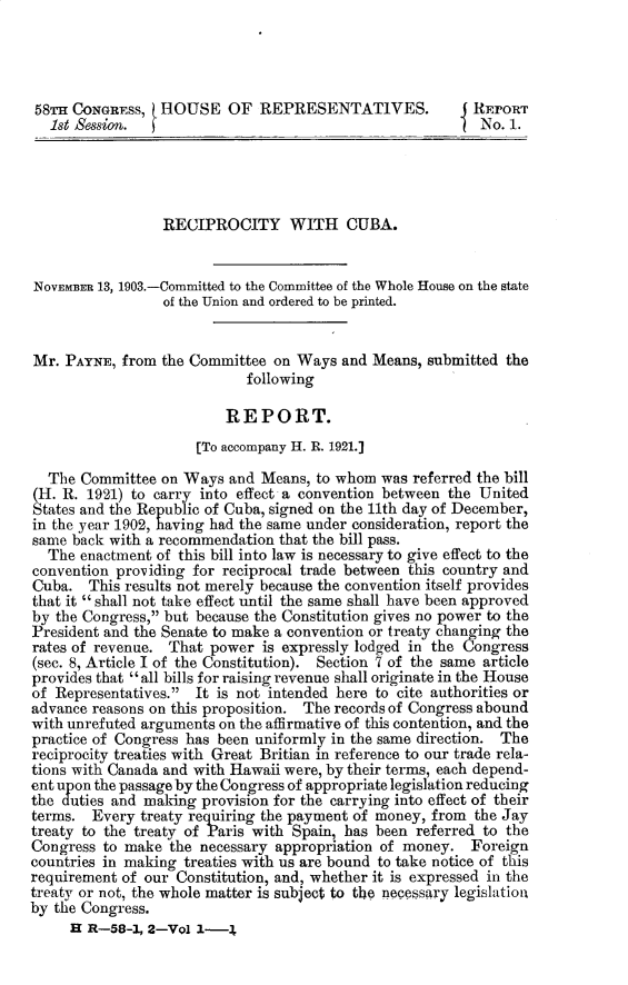 handle is hein.usccsset/usconset30380 and id is 1 raw text is: 




58TH CONGRESS,   HOUSE OF REPRESENTATIVES.                REpORT
   1st Session.                                            No. 1.





                 RECIPROCITY WITH CUBA.


NOVEMBER 13, 1903.-Committed to the Committee of the Whole House on the state
                 of the Union and ordered to be printed.


Mr.  PAYNE, from the Committee  on Ways  and Means, submitted the
                            following

                         REPORT.
                      [To accompany H. R. 1921.]

  The  Committee on Ways  and Means, to whom  was referred the bill
(H. R. 1921) to carry into effect a convention between the United
States and the Republic of Cuba, signed on the 11th day of December,
in the year 1902, having had the same under consideration, report the
same back with a recommendation that the bill pass.
  The  enactment of this bill into law is necessary to give effect to the
convention providing for reciprocal trade between this country and
Cuba.   This results not merely because the convention itself provides
that it  shall not take effect until the same shall have been approved
by the Congress, but because the Constitution gives no power to the
President and the Senate to make a convention or treaty changing the
rates of revenue. That power  is expressly lodged in the Congress
(sec. 8, Article I of the Constitution). Section 7 of the same article
provides that all bills for raising revenue shall originate in the House
of Representatives. It is not intended here to cite authorities or
advance reasons on this proposition. The records of Congress abound
with unrefuted arguments on the affirmative of this contention, and the
practice of Congress has been uniformly in the same direction. The
reciprocity treaties with Great Britian in reference to our trade rela-
tions with Canada and with Hawaii were, by their terms, each depend-
ent upon the passage by the Congress of appropriate legislation reducing
the duties and making provision for the carrying into effect of their
terms.  Every treaty requiring the payment of money, from the Jay
treaty to the treaty of Paris with Spain, has been referred to the
Congress to make  the necessary appropriation of money.  Foreign
countries in making treaties with us are bound to take notice of this
requirement of our Constitution, and, whether it is expressed in the
treaty or not, the whole matter is subject to the necessary legislationl
by the Congress.
     H R-58-1, 2-Vol  1-4


