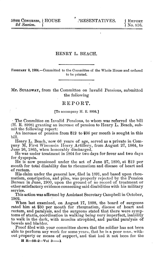 handle is hein.usccsset/usconset30382 and id is 1 raw text is: 


58TH CONGRESS,  HOUSE           ?RESENTATIVES.          REPORT
  Rd Semsion.                                           No. 816.





                      HENRY L.   BEACH.


FEBRUARY 9, 1904.-Committed to the Committee of the Whole House and ordered
                           to be printed.


Mr. SULLowAY,  from the Committee  on Invalid Pensions, submitted
                          the following

                          REPORT.
                     [To accompany H. R. 8998.]

  The Committee  on Invalid Pensions, to whom was referred the bill
(H. R. 8998) granting an increase of pension to Henry L. Beach, sub-
mit the following report:
  An increase of pension from $12 to $36 per month is sought in this
bill.
  Henry  L. Beach, now 66 years of age, served as a private in Com-
pany M,  First Wisconsin Heavy Artillery, from August 27, 1864, to
June 26, 1865, when honorably discharged.
  He was under treatment in 1864 for two days for fever and two days
for dyspepsia.
  He  is now pensioned under the act of June 27, 1890, at $12 per
month for total disability due to rheumatism and disease of heart and
of rectum.
  His claim under the general law, filed in 1891, and based upon rheu-
matism, constipation, and piles, was properly rejected by the Pension
Bureau  in June, 1900, upon the ground of no record of treatment or
other satisfactory evidence connecting said disabilities with his military
service.
  This action was affirmed by Assistant Secretary Campbell in October,
1902.
  When   last examined, on August 17, 1898, the board of surgeons
rated him at $30 per month  for rheumatism, disease of heart and
rectum, and paralysis, and the surgeons stated that there were symp-
toms of ataxia, coordination in walking being very imperfect, inability
to walk in the dark, with muscles atrophied, and partial paralysis of
bowels and bladder.
  Proof filed with your committee shows that the soldier has not been
able to perform any work for some years, that he is a poor man, with-
out property or means of support, and that had it not been for the
     H R-58-2-Vol  3-1



