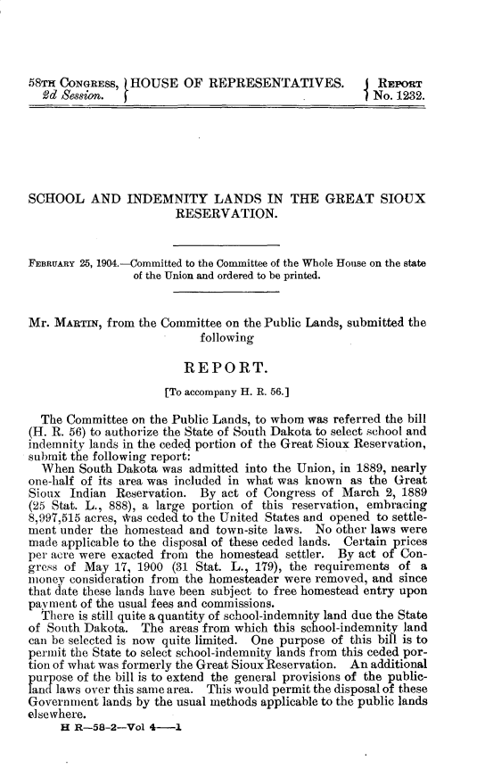 handle is hein.usccsset/usconset30383 and id is 1 raw text is: 




58Tm CONGRESS,  HOUSE OF REPRESENTATIVES.              REPORT
  2d Session.                                          No. 1232.






SCHOOL AND INDEMNITY LANDS IN THE GREAT SIOUX
                       RESERVATION.


FEBRUARY 25, 1904.-Committed to the Committee of the Whole House on the state
                 of the Union and ordered to be printed.


Mr. MARTIN,  from the Committee on the Public Lands, submitted the
                           following

                         REPORT.
                      [To accompany H. R. 56.]

  The Committee on the Public Lands, to whom was referred the bill
(H. R. 56) to authorize the State of South Dakota to select school and
indemnity lands in the ceded portion of the Great Sioux Reservation,
submit the following report:
  When  South Dakota was  admitted into the Union, in 1889, nearly
one-half of its area was included in what was known as the Great
Sioux  Indian Reservation. By  act of Congress of March  2, 1889
(25 Stat. L., 888), a large portion of this reservation, embracing
8,997,515 acres, *as ceded to the United States and opened to settle-
ment under the homestead  and town-site laws. No other laws were
made applicable to the disposal of these ceded lands. Certain prices
per acre were exacted from the homestead settler. By act of Con-
gress of May  17, 1900 (31 Stat. L., 179), the requirements of a
money  consideration from the homesteader were removed, and since
that date these lands have been subject to free homestead entry upon
payment of the usual fees and commissions.
  There is still quite a quantity of school-indemnity land due the State
of South Dakota.  The areas from which this school-indemnity land
can be selected is now quite limited. One purpose of this bill is to
permit the State to select school-indemnity lands from this ceded por-
tion of what was formerly the Great Sioux Reservation. An additional
purpose of the bill is to extend the general provisions of the public-
land laws over this same area. This would permit the disposal of these
Government  lands by the usual methods applicable to the public lands
elsewhere.
     H R-58-2-Vol  4-1


