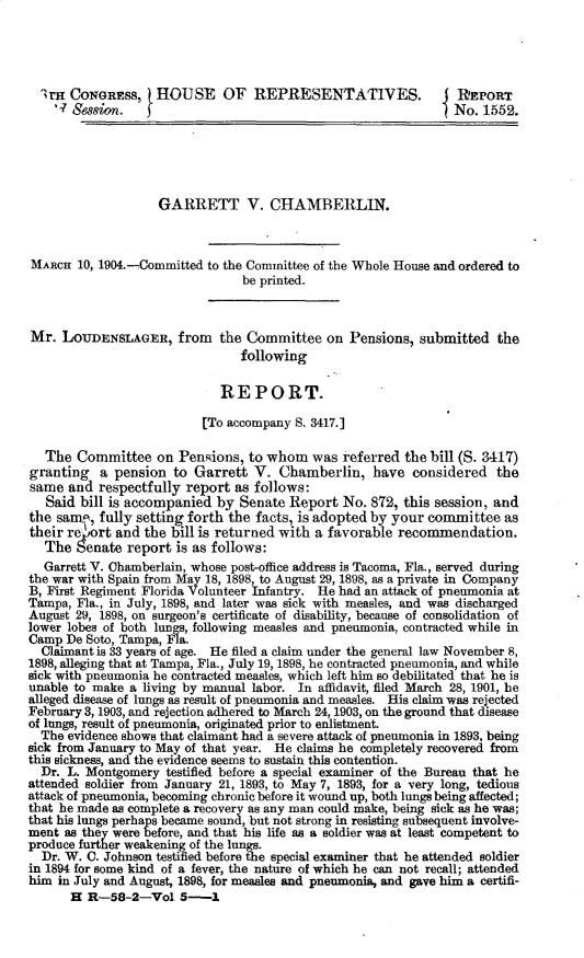 handle is hein.usccsset/usconset30384 and id is 1 raw text is: 




  IrH CONGRESS, HOUSE OF REPRESENTATIVES.                     I  EIroRT
    '- Session.                                                 No. 1552.





                    GARRETT V. CHAMBERLIN.



MARCH  10, 1904.-Committed to the Committee of the Whole House and ordered to
                                be printed.



Mr.  LOUDENSLAGER, from the Committee on Pensions, submitted the
                                following

                             REPORT.

                          [To accompany S. 3417.]

   The Committee   on  Pensions, to whom   was referred the bill (S. 3417)
granting   a pension  to Garrett  V.  Chamberlin,   have  considered  the
same  and  respectfully report as follows:
   Said bill is accompanied by  Senate Report  No. 872, this session, and
the same., fully setting forth the facts, is adopted by your committee  as
their re ort and the bill is returned with a favorable recommendation.
  The  Senate  report is as follows:
  Garrett V. Chamberlain, whose post-office address is Tacoma, Fla., served during
the war with Spain from May 18, 1898, to August 29, 1898, as a private in Company
B, First Regiment Florida Volunteer Infantry. He had an attack of pneumonia at
Tampa, Fla., in July, 1898, and later was sick with measles, and was discharged
August 29, 1898, on surgeon's certificate of disability, because of consolidation of
lower lobes of both lungs, following measles and pneumonia, contracted while in
Camp  De Soto, Tampa, Fla.
  Claimant is 33 years of age. He filed a claim under the general law November 8,
1898, alleging that at Tampa, Fla., July 19, 1898, he contracted pneumonia, and while
sick with pneumonia he contracted measles, which left him so debilitated that he is
unable to make a living by manual labor. In affidavit, filed March 28, 1901, he
alleged disease of lungs as result of pneumonia and measles. His claim was rejected
February 3, 1903, and rejection adhered to March 24, 1903, on the ground that disease
of lungs, result of pneumonia, originated prior to enlistment.
  The evidence shows that claimant had a severe attack of pneumonia in 1893, being
sick from January to May of that year. He claims he completely recovered from
this sickness, and the evidence seems to sustain this contention.
  Dr. L. Montgomery  testified before a special examiner of the Bureau that he
attended soldier from January 21, 1893, to May 7, 1893, for a very long, tedious
attack of pneumonia, becoming chronic before it wound up, both lungs being affected;
that he made as complete a recovery as any man could make, being sick as he was;
that his lungs perhaps became sound, but not strong in resisting subsequent involve-
ment as they were before, and that his life as a soldier was at least competent to
produce further weakening of the lungs.
  Dr. W. C. Johnson testified before the special examiner that he attended soldier
in 1894 for some kind of a fever, the nature of which he can not recall; attended
him in July and August, 1898, for measles and pneumonia, and gave him a certifi-
      H  R-58-2-Vol 5-1


