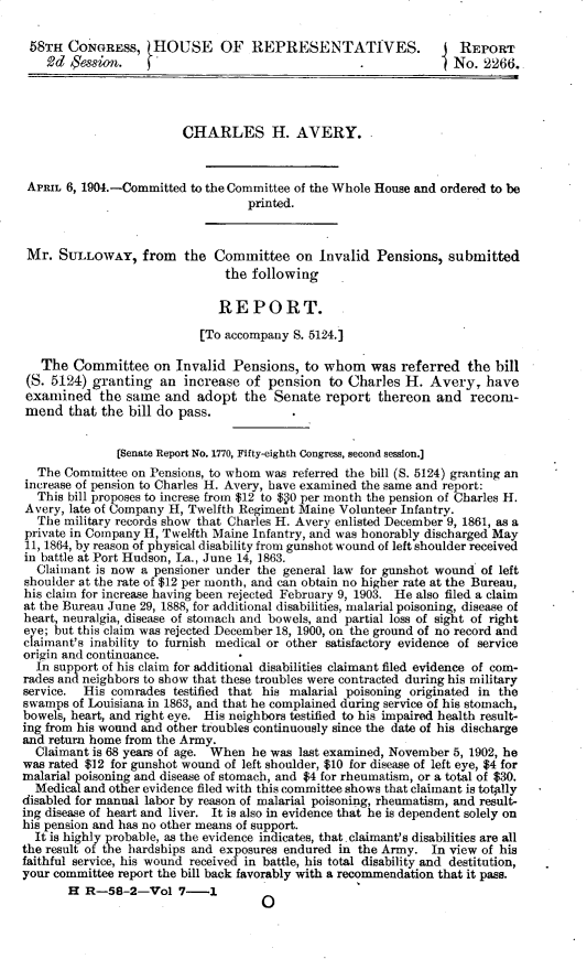 handle is hein.usccsset/usconset30386 and id is 1 raw text is: 

58TH   CONGRESS,   tHOUSE OF REPRESENTATIVES.                      REPORT
    2d Sessin.                                      .             No.  2266.




                         CHARLES H. AVERY..



 APRIL 6, 1904.-Committed to the Committee of the Whole House and ordered to be
                                   printed.



 Mr.  SULLOWAY,   from   the  Committee   on  Invalid Pensions,  submitted
                               the following

                               REPORT.

                           [To accompany  S. 5124.]

   The  Committee   on  Invalid Pensions,  to whom was referred the bill
 (S. 5124) granting  an  increase of  pension  to Charles  H.  Avery,  have
 examined   the same  and  adopt  the  Senate  report  thereon  and  recom-
 mend  that the bill do pass.


               [Senate Report No. 1770, Fifty-eighth Congress, second session.]
  The Committee  on Pensions, to whom was referred the bill (S. 5124) granting an
increase of pension to Charles H. Avery, have examined the same and report:
  This bill proposes to increse from $12 to $ 0 per month the pension of Charles H.
Avery, late of Company H, Twelfth Regiment Maine Volunteer Infantry.
  The military records show that Charles H. Avery enlisted December 9, 1861, as a
private in Company H, Twelfth Maine Infantry, and was honorably discharged May
11, 1864, by reason of physical disability from gunshot wound of left shoulder received
in battle at Port Hudson, La., June 14, 1863.
  Claimant is now a pensioner under the general law for gunshot wound of left
shoulder at the rate of $12 per month, and can obtain no higher rate at the Bureau,
his claim for increase having been rejected February 9, 1903. He also filed a claim
at the Bureau June 29, 1888, for additional disabilities, malarial poisoning, disease of
heart, neuralgia, disease of stomach and bowels, and partial loss of sight of right
eye; but this claim was rejected December 18, 1900, on the ground of no record and
claimant's inability to furnish medical or other satisfactory evidence of service
origin and continuance.
  In support of his claim for additional disabilities claimant filed evidence of com-
rades and neighbors to show that these troubles were contracted during his military
service. His  comrades testified that his malarial poisoning originated in the
swamps  of Louisiana in 1863, and that he complained during service of his stomach,
bowels, heart, and right eye. His neighbors testified to his impaired health result-
ing from his wound and other troubles continuously since the date of his discharge
and return home from the Army.
  Claimant is 68 years of age. When he was last examined, November 5, 1902, he
was rated $12 for gunshot wound of left shoulder, $10 for disease of left eye, $4 for
malarial poisoning and disease of stomach, and $4 for rheumatism, or a total of $30.
  Medical and other evidence filed with this committee shows that claimant is totally
disabled for manual labor by reason of malarial poisoning, rheumatism, and result-
ing disease of heart and liver. It is also in evidence that he is dependent solely on
his pension and has no other means of support.
  It is highly probable, as the evidence indicates, that.claimant's disabilities are all
the result of the hardships and exposures endured in the Army. In view of his
faithful service, his wound received in battle, his total disability and destitution,
your committee report the bill back favorably with a recommendation that it pass.
       H  R-58-2-Vol 7-      1


