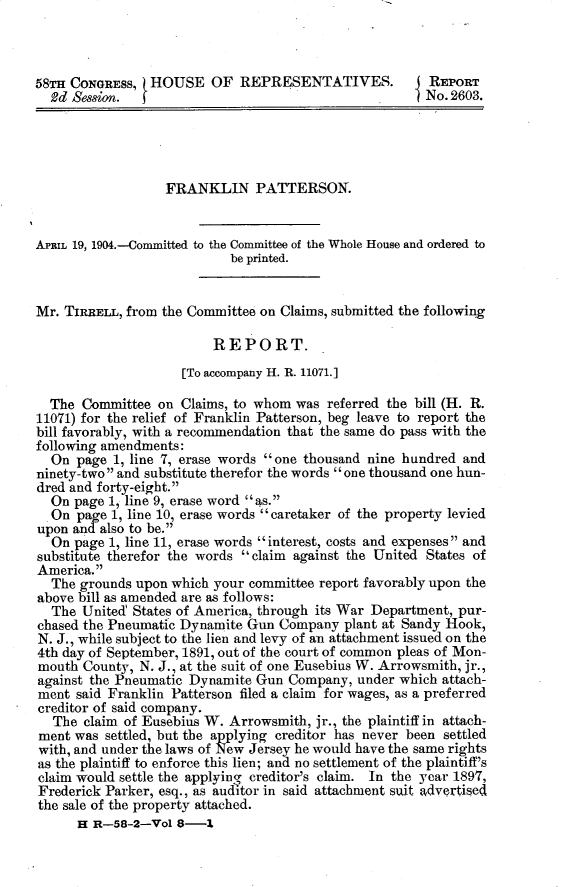handle is hein.usccsset/usconset30387 and id is 1 raw text is: 



58TH CONGRESS,  HOUSE OF REPRESENTATIVES.               REPORT
  2d Session.  f                                       No.2603.





                  FRANKLIN PATTERSON.


APRIL 19, 1904.-Committed to the Committee of the Whole House and ordered to
                            be printed.


Mr. TIRRELL, from the Committee on Claims, submitted the following

                         REPORT.
                     [To accompany H. R. 11071.]

  The  Committee on  Claims, to whom was referred the bill (H. R.
11071) for the relief of Franklin Patterson, beg leave to report the
bill favorably, with a recommendation that the same do pass with the
following amendments:
  On  page 1, line 7, erase words one thousand nine hundred and
ninety-two and substitute therefor the words one thousand one hun-
dred and forty-eight.
  On page 1, line 9, erase word as.
  On  page 1, line 10, erase words caretaker of the property levied
upon and also to be.
  On  page 1, line 11, erase words interest, costs and expenses and
substitute therefor the words  claim against the United States of
America.
  The grounds upon which your committee report favorably upon the
above bill as amended are as follows:
  The  United States of America, through its War Department, pur-
chased the Pneumatic Dynamite Gun Company   plant at Sandy Hook,
N. J., while subject to the lien and levy of an attachment issued on the
4th day of September, 1891, out of the court of common pleas of Mon-
mouth  County, N. J., at the suit of one Eusebius W. Arrowsmith, jr.,
against the Pneumatic Dynamite Gun  Company, under which attach-
ment  said Franklin Patterson filed a claim for wages, as a preferred
creditor of said company.
  The  claim of Eusebius W. Arrowsmith, jr., the plaintiff in attach-
ment  was settled, but the applying creditor has never been settled
with, and under the laws of New Jersey he would have the same rights
as the plaintiff to enforce this lien; and no settlement of the plaintiff's
claim would settle the applying creditor's claim. In the year 1897,
Frederick Parker, esq., as auditor in said attachment suit advertised
the sale of the property attached.
      H R-58-2-Vol  8-1


