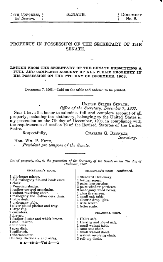 handle is hein.usccsset/usconset30389 and id is 1 raw text is: 


58mir CONGRESS,
  2d  Session.


SENATE.


DOCUMENT
   No. 2.


PROPERTY IN POSSESSION OF THE SECRETARY OF THE
                             SENATE.




LETTER   FROM   THE  SECRETARY OF THE SENATE SUBMITTING A
  FULL  AND   COMPLETE ACCOUNT OF ALL PUBLIC PROPERTY IN
  HIS POSSESSION ON THE 7TH DAY OF DECEMBER, 1903.


        DECEMBER 7, 1903.-Laid on the table and ordered to be printed.



                                      UNITED  STATES  SENATE,
                          Office of the Secretary, December 7, 1903.
  SIR: I have the honor to submit a  full and complete account  of all
property, including the stationery, belonging to the United States in
my  possession on the 7th day of December,  1903, in compliance with
the requirements  of section 72 of the Revised Statutes of the United
States.


Respectfully,


Hon.  Wm.  P. FRYE,
    President pro tempore of the Senate.


CHARLES   G. BENNETT,


List of property, etc., in the possession of the Secretary of the Senate on the 7th day of
                            December, 1903.


         SECRETARY'S ROOM.
1 gilt-frame mirror.
3 old mahogany file and book cases.
1 clock.
3 Venetian shades.
3 leather-covered armchairs.
1 walnut revolving chair.
1 mahogany and leather desk chair.
1 table desk.
1 mahogany table.
I silver-plated pitcher and tray.
I large rug.
2 cuspidors.
1 fire set.
1 feather duster and whisk broom.
1 small mirror.
6 tumblers.
1 soap dish.
I nailbrush.
1 thermometer.
Century Dictionary and Atlas.
     B D-58-2-Vol   2-Z


    SECRETARY'S ROOM-continued.
1 Standard Dictionary.
1 leather screen.
3 pairs lace curtains.
3 pairs window portieres.
2 mahogany wood boxes.
1 glass fire screen.
1 small oak table.
1 electric drop light
1 wire screen.
1 letter scale.
          FINANCIAL ROOM.
1 Hall's safe.
1 Herring and Floyd safe.
1 small walnut table.
1 cane-seat chair.
1 small walnut stand.
1 walnut revolving chair.
3 roll-top desks.


q


Setary-


