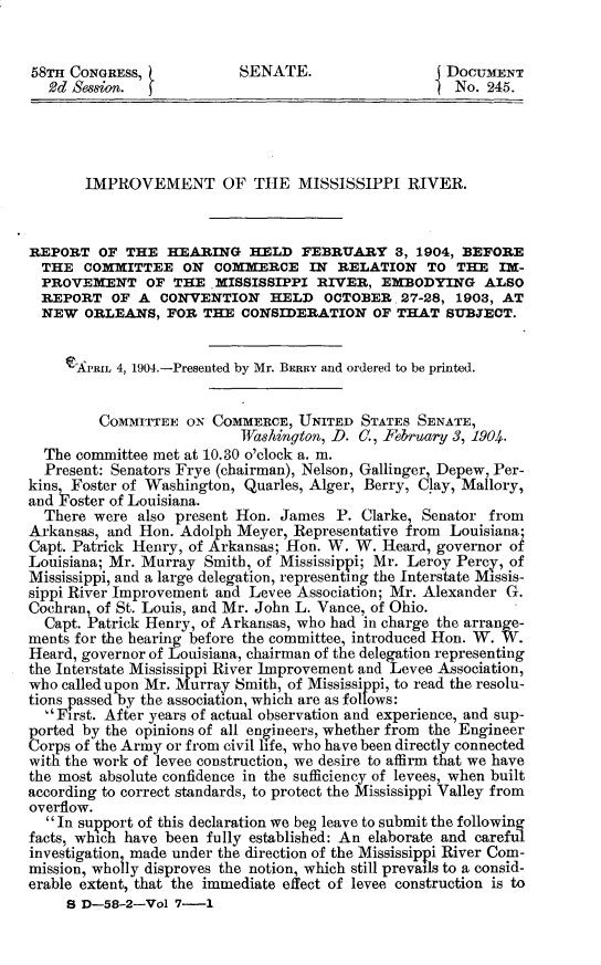 handle is hein.usccsset/usconset30392 and id is 1 raw text is: 


58TH CONGRESS,            SENATE.                 DOCUMENT
  ~2d Session. jNo. 245.




       IMPROVEMENT OF THE MISSISSIPPI RIVER.



REPORT OF THE HEARING HELD FEBRUARY 3, 1904, BEFORE
  THE COMMITTEE ON COMMERCE IN RELATION TO THE IM-
  PROVEMENT OF THE MISSISSIPPI RIVER, EMBODYING ALSO
  REPORT OF A CONVENTION HELD OCTOBER 27-28, 1903, AT
  NEW ORLEANS, FOR THE CONSIDERATION OF THAT SUBJECT.


     eAPRIL 4, 1904-Presented by Mr. BERRY and ordered to be printed.


         COMMITTEE ON COMMERCE, UNITED STATES SENATE,
                          Washington, D. C., February 3, 1904.
  The committee met at 10.30 o'clock a. m.
  Present: Senators Frye (chairman), Nelson, Gallinger, Depew, Per-
kins Foster of Washington, Quarles, Alger, Berry, Clay, Mallory,
and IFoster of Louisiana.
  There were also present Hon. James P. Clarke, Senator from
Arkansas, and Hon. Adolph Meyer, Representative from Louisiana;
Capt. Patrick Henry, of Arkansas; Hon. W. W. Heard, governor of
Louisiana; Mr. Murray Smith, of Mississippi; Mr. Leroy Percy, of
Mississippi, and a large delegation, representing the Interstate Missis-
sippi River Improvement and Levee Association; Mr. Alexander G.
Cochran, of St. Louis, and Mr. John L. Vance, of Ohio.
  Capt. Patrick Henry, of Arkansas, who had in charge the arrange-
ments for the hearing before the committee, introduced Hon. W. W.
Heard, governor of Louisiana, chairman of the delegation representing
the Interstate Mississippi River Improvement and Levee Association,
who called upon Mr. Murray Smith, of Mississippi, to read the resolu-
tions passed by the association, which are as follows:
  First. After years of actual observation and experience, and sup-
ported by the opinions of all engineers, whether from the Engineer
orps of the Army or from civil life, who have been directly connected
with the work of levee construction, we desire to affirm that we have
the most absolute confidence in the sufficiency of levees, when built
according to correct standards, to protect the Mississippi Valley from
overflow.
  In support of this declaration we beg leave to submit the following
facts, which have been fully established: An elaborate and careful
investigation made under the direction of the Mississippi River Com-
mission, wholly disproves the notion, which still prevails to a consid-
erable extent, that the immediate effect of levee construction is to
     S D-5-8-2-Vol 7-1


