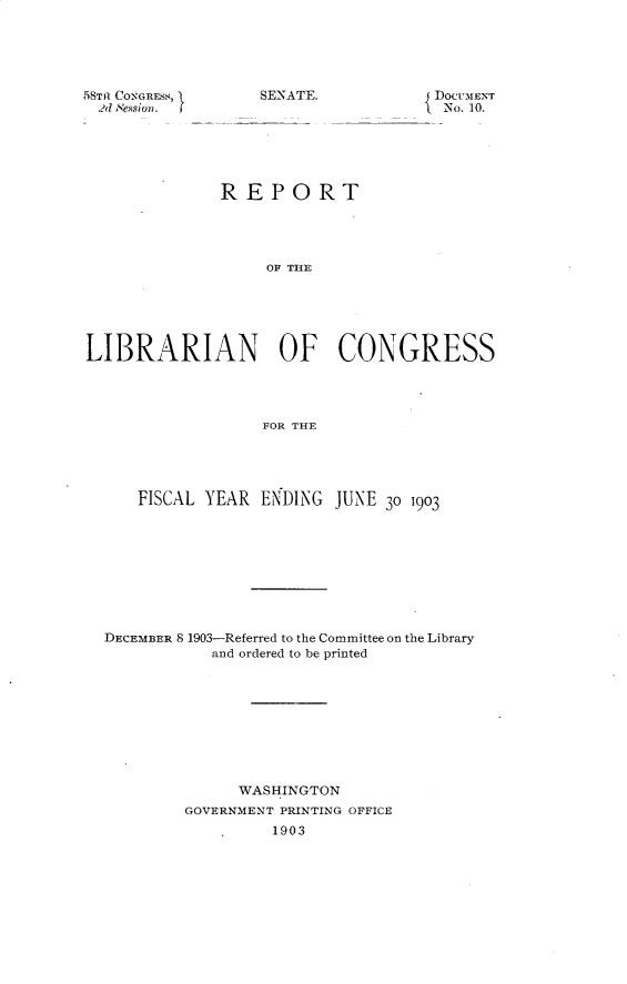 handle is hein.usccsset/usconset30393 and id is 1 raw text is: 





5Tdt CONGR.i,
  2d. S'essioI


SENATE.


{ DOCUiENT
  No. 10.


              REPORT




                   OF THE






LIBRARIAN OF CONGRESS




                  FOR THE





     FISCAL YEAR ENDING JUNE 30 1903









  DECEMBER 8 1903-Referred to the Committee on the Library
             and ordered to be printed










                WASHINGTON
          GOVERNMENT PRINTING OFFICE
                   1903


