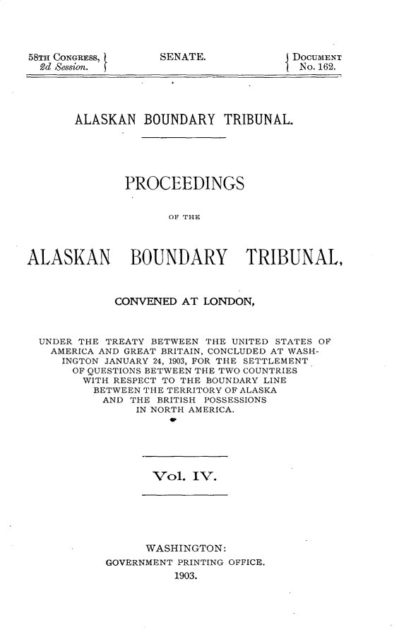 handle is hein.usccsset/usconset30399 and id is 1 raw text is: 



58TH CONGRESS,
  2d Sesion.


SENATE.


DOCUMENT
No. 162.


       ALASKAN BOUNDARY TRIBUNAL.





              PROCEEDINGS


                    OF THE



ALASKAN        BOUNDARY TRIBUNAL,



             CONVENED AT LONDON,



  UNDER THE TREATY BETWEEN THE UNITED STATES OF
  AMERICA AND GREAT BRITAIN, CONCLUDED AT WASH-
     INGTON JANUARY 24, 1903, FOR THE SETTLEMENT
     OF QUESTIONS BETWEEN THE TWO COUNTRIES
        WITH RESPECT TO THE BOUNDARY LINE
        BETWEEN THE TERRITORY OF ALASKA
           AND THE BRITISH POSSESSIONS
                IN NORTH AMERICA.
                    w,


Vol. IV.


      WASHINGTON:
GOVERNMENT PRINTING OFFICE.
          1903.


