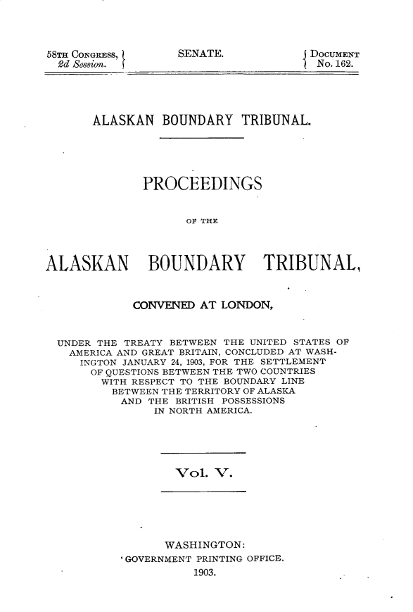 handle is hein.usccsset/usconset30400 and id is 1 raw text is: 



58TH CONGRESS,
  2d Session.


SENATE.


j DOCUMENT
  No. 162.


       ALASKAN BOUNDARY TRIBUNAL.





              PROCEEDINGS


                    OF THE



ALASKAN BOUNDARY TRIBUNAL,


             CONVENED AT LONDON,


  UNDER THE TREATY BETWEEN THE UNITED STATES OF
  AMERICA AND GREAT BRITAIN, CONCLUDED AT WASH-
     INGTON JANUARY 24, 1903, FOR THE SETTLEMENT
       OF QUESTIONS BETWEEN THE TWO COUNTRIES
       WITH RESPECT TO THE BOUNDARY LINE
          BETWEEN THE TERRITORY OF ALASKA
          AND THE BRITISH POSSESSIONS
                IN NORTH AMERICA.


Vol. V.


      WASHINGTON:
'GOVERNMENT PRINTING OFFICE.
           1903.


