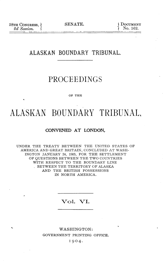 handle is hein.usccsset/usconset30401 and id is 1 raw text is: 



58TH CONGRESS,
  2d Session.


SENATE.


DOCUMENT
No. 162.


       ALASKAN BOUNDARY TRIBUNAL.





             PROCEEDINGS


                    OF THE



ALASKAN BOUNDARY TRIBUNAL,


            CONVENED AT LONDON,


  UNDER THE TREATY BETWEEN THE UNITED STATES OF
    AMERICA AND GREAT BRITAIN, CONCLUDED AT WASH-
    INGTON JANUARY 24, 1903, FOR THE SETTLEMENT
      OF QUESTIONS BETWEEN THE TWO COUNTRIES
        WITH RESPECT TO THE BOUNDARY LINE
        BETWEEN THE TERRITORY OF ALASKA
           AND THE BRITISH POSSESSIONS
               IN NORTH AMERICA.


Vol. VI.


      WASHINGTON:
GOVERNMENT PRINTING OFFICE.
         1904.


