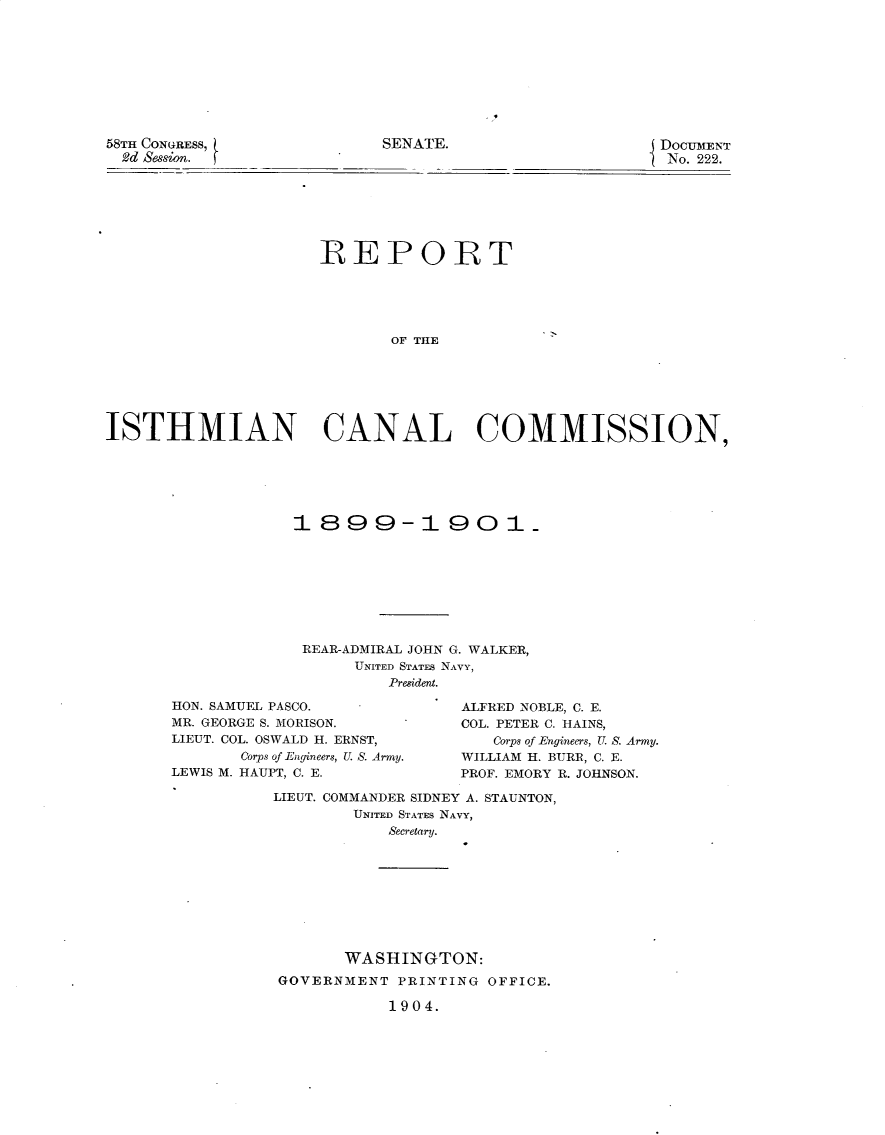 handle is hein.usccsset/usconset30404 and id is 1 raw text is: 









58TH CONGRESS,
  2d Sesion.


SENATE.                     DOCUMENT
                            No. 222.


                     REPORT





                            OF THE






ISTHMIAN CANAL COMMISSION,


1899-1901









REAR-ADMIRAL JOHN G. WALKER,
      UNITED STATES NAVY,
         President.


HON. SAMUEL PASCO.
MR. GEORGE S. MORISON.
LIEUT. COL. OSWALD H. ERNST,
       Corps of Engineers, U. S. Army.
LEWIS M. HAUPT, C. E.


ALFRED NOBLE, C. E.
COL. PETER C. HAINS,
   Corps of Engineers, U. S. Army.
WILLIAM H. BURR, C. E.
PROF. EMORY R. JOHNSON.


LIEUT. COMMANDER SIDNEY A. STAUNTON,
        UNITED STATES NAVY,
           Secretary.









       WASHINGTON:
GOVERNMENT  PRINTING OFFICE.


1904.


