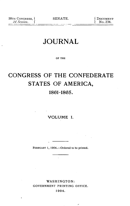 handle is hein.usccsset/usconset30406 and id is 1 raw text is: 



58TH CONGRESS,   SENATE.         DoCUMENT
  2d Session.                     No. 234.





             JOURNAL



                  OF THE




CONGRESS OF THE CONFEDERATE


STATES   OF  AMERICA,

        1861-1865.






        VOLUME  I.








  FEBRUARY 1, 1904.-Ordered to be printed.









       WASHINGTON:
  GOVERNMENT PRINTING OFFICE.
          1904.


