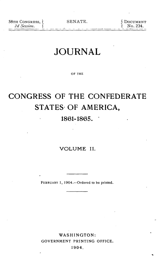 handle is hein.usccsset/usconset30407 and id is 1 raw text is: 



58TH CONGRESS,
  2d Session.


SENATE.


DOCUMENT
No. 234.


             JOURNAL



                  OF THE




CONGRESS OF THE CONFEDERATE

        STATES,  OF  AMERICA,

               1861-1865.


     VOLUME   II.






FEBRUARY 1, 1904.-Ordered to be printed.











     WASHINGTON:
GOVERNMENT PRINTING OFFICE,
         1904.


