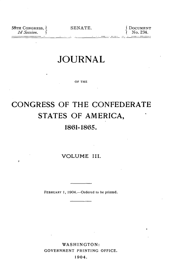 handle is hein.usccsset/usconset30408 and id is 1 raw text is: 




58TH CONGRESS,
  2d Session.


SENATE.          DOCUMENT
                  No. 234.


             JOURNAL



                  OF THE




CONGRESS OF THE CONFEDERATE


STATES   OF  AMERICA,

        1861-1865.





        VOLUME  III.







  FEBRUARY 1, 1904.-Ordered to be printed.











       WASHINGTON:
  GOVERNMENT PRINTING OFFICE.
           1904.


