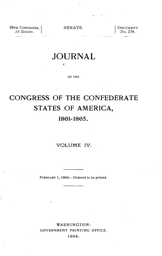 handle is hein.usccsset/usconset30409 and id is 1 raw text is: 





58TH CONGRESS,
  2d Session.


S DOCUMENT
1 No. 234.


             JOURNAL



                  OF THE




CONGRESS OF THE CONFEDERATE


STATES   OF  AMERICA,

        1861-1865.





        VOLUME  IV.






  FEBRUARY 1, 1904.-Ordered to be printed.










       WASHINGTON:
  GOVERNMENT PRINTING OFFICE.
           1904,


SENATE.


