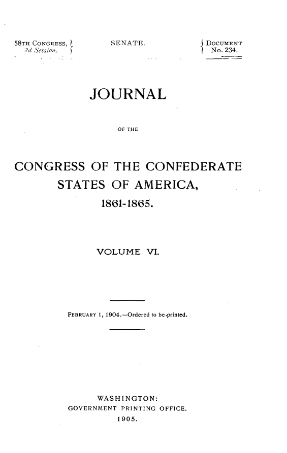 handle is hein.usccsset/usconset30411 and id is 1 raw text is: 




58TH CONGRESS,
  2d Session.


SENATE.


DOCUMENT
No. 234.


             JOURNAL



                  OF THE




CONGRESS OF THE CONFEDERATE


STATES   OF  AMERICA,

        1861-1865.






        VOLUME  VI.








  FEBRUARY 1, 1904.-Ordered to be.printed.











       WASHINGTON:
  GOVERNMENT PRINTING OFFICE.
          1905.


