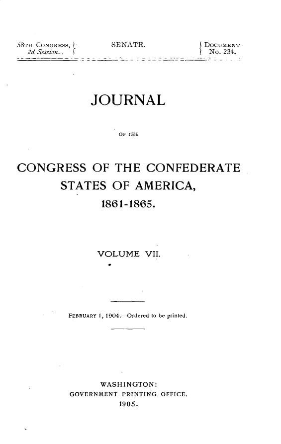 handle is hein.usccsset/usconset30412 and id is 1 raw text is: 




58TH CONGRESS, -
  2d Session.


SENATE.


DoCUMENT
No. 234.


             JOURNAL



                  OF THE




CONGRESS OF THE CONFEDERATE


STATES   OF  AMERICA,

       1861-1865.






       VOLUME  VII.







 FEBRUARY 1, 1904.-Ordered to be printed.


     WASHINGTON:
GOVERNMENT PRINTING OFFICE.
         1905.


