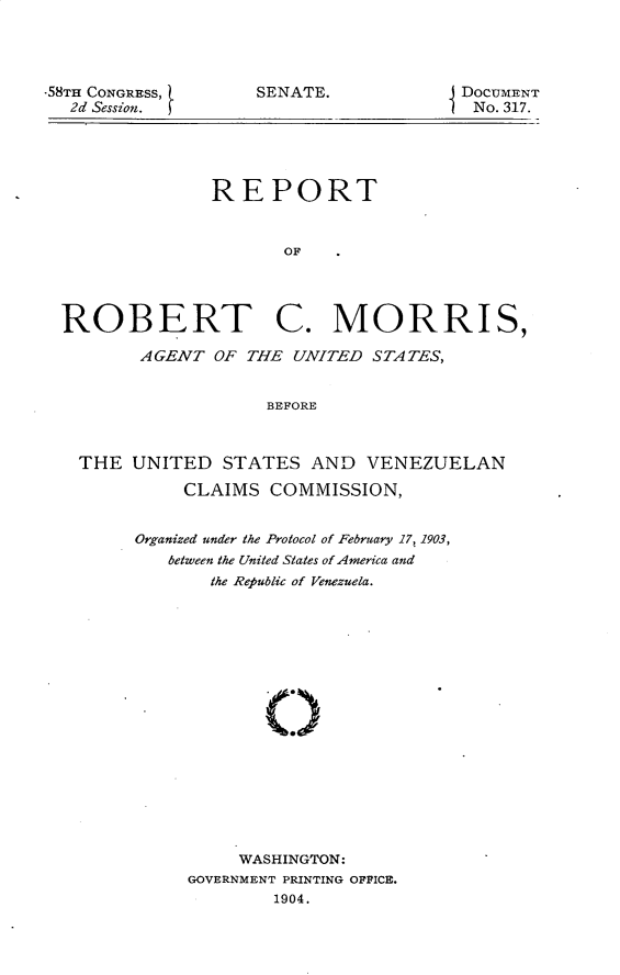 handle is hein.usccsset/usconset30416 and id is 1 raw text is: 




-58TH CONGRESS,
  2d Session.


SENATE.


REPORT


       OF


ROBERT


C.   MORRIS,


      AGENT  OF THE  UNITED STATES,


                  BEFORE



THE  UNITED   STATES  AND   VENEZUELAN

          CLAIMS  COMMISSION,


Organized under the Protocol of February 17, 1903,
   between the United States of America and
       the Republic of Venezuela.









            O







          WASHINGTON:
     GOVERNMENT PRINTING OFFICE.
             1904.


DOCUMENT
No. 317.


