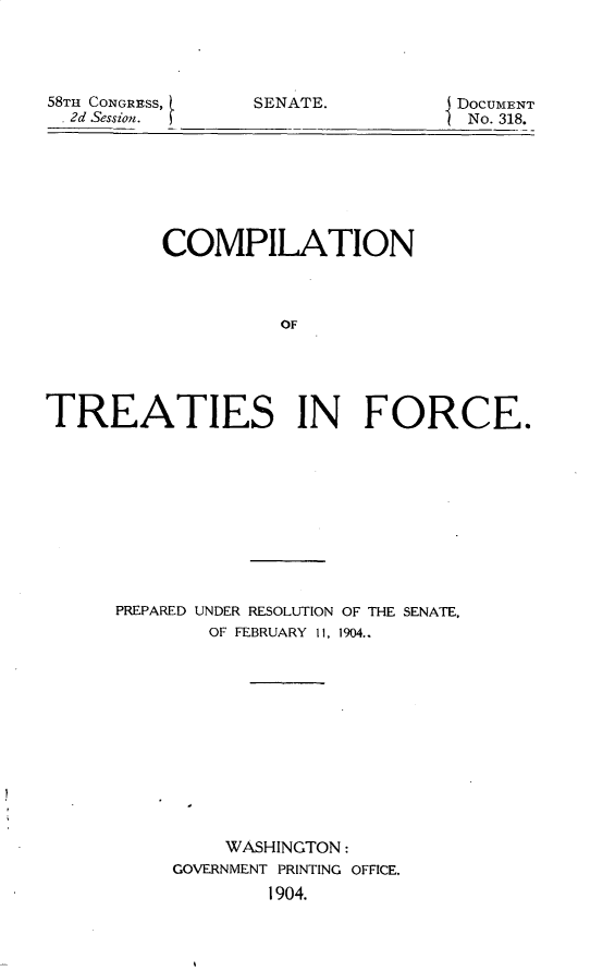 handle is hein.usccsset/usconset30417 and id is 1 raw text is: 




58TI CONGRESS,
. 2d Session.


SENATE.


DocUMENT
No. 318.


          COMPILATION



                    OF





TREATIES IN FORCE.


PREPARED UNDER RESOLUTION OF THE SENATE,
        OF FEBRUARY 11, 1904..












        WASHINGTON:
     GOVERNMENT PRINTING OFFICE.
             1904.



