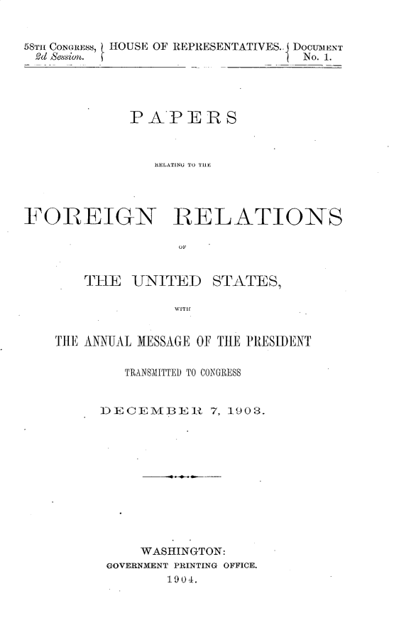 handle is hein.usccsset/usconset30421 and id is 1 raw text is: 


58Tm CONGRESs, HOUSE OF REPRESENTATIVES.. DOCUIMENT
93d Session.                      No. 1.





             PAPERS



                RELATINU TO TllI




FOREIGN RELATIONS

                   OF


       THE   UNITED    STATES,




    THE ANNUAL MESSAGE OF THE PRESIDENT


   TRANSMITTED TO CONGRESS


DECEMBER     7, 1903.












     WASHINGTON:
 GOVERNMENT PRINTING OFFICE.
        1904,


