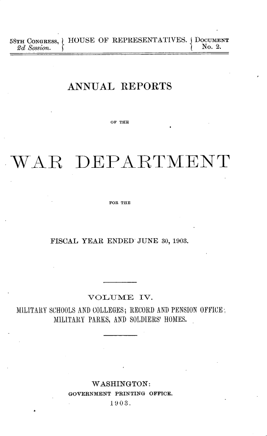 handle is hein.usccsset/usconset30422 and id is 1 raw text is: 



58TH CONGRESS, HOUSE OF REPRESENTATIVES. DOCUMENT
2d  Session.                          No. 2.


           ANNUAL REPORTS



                    OF THE





WAR~ DEPARTMENT



                   FOR THE


       FISCAL YEAR ENDED JUNE 30, 1903.






              VOLUME IV.
MILITARY SCHOOLS AND COLLEGES; RECORD AND PENSION OFFICE,
       MILITARY PARKS, AND SOLDIERS' HOMES.







               WASHINGTON:
          GOVERNMENT PRINTING OFFICE.
                  1903.


