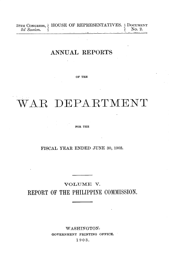 handle is hein.usccsset/usconset30423 and id is 1 raw text is: 



58TH CONGRESS, HOUSE OF REPRESENTATIVES. DOCUMENT
2d Session. f                     No. 2.


          ANNUAL   REPORTS




                 OF THE





WARE DEPARTMENT



                 FOR THE


    FISCAL YEAR ENDED JUNE 30, 1903.







           VOLUME   V.

REPORT OF THE PHILIPPINE COMMISSION.






           WASHINGTON:
       GOVERNMENT PRINTING OFFICE.
              1903.


