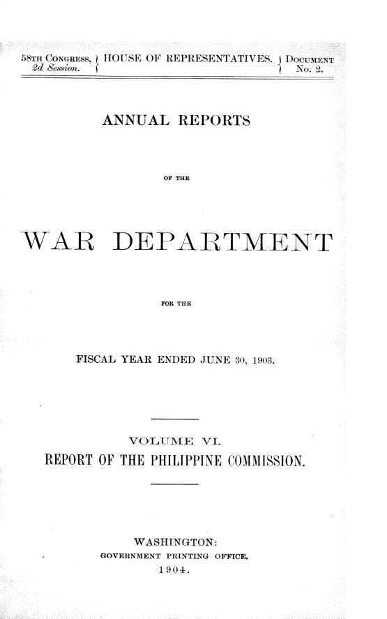handle is hein.usccsset/usconset30424 and id is 1 raw text is: 



)STm C~ONunEss, 11HOUSE OiF 1{EPRESENTATIVES. I DoCMnst





          ANNUAL   REPORTS




                  OF THE





WAR DEPARTMENT




                 FOR THE


    FISCAL YEAR ENDED JUNE 30, 1903.






          VOLITMTE VI.

REPORT OF THE PHILIPPINE COMMISSION.






           WASHINGTON:
       GOVERNMENT PRINTING OFFICE.
              1904.


