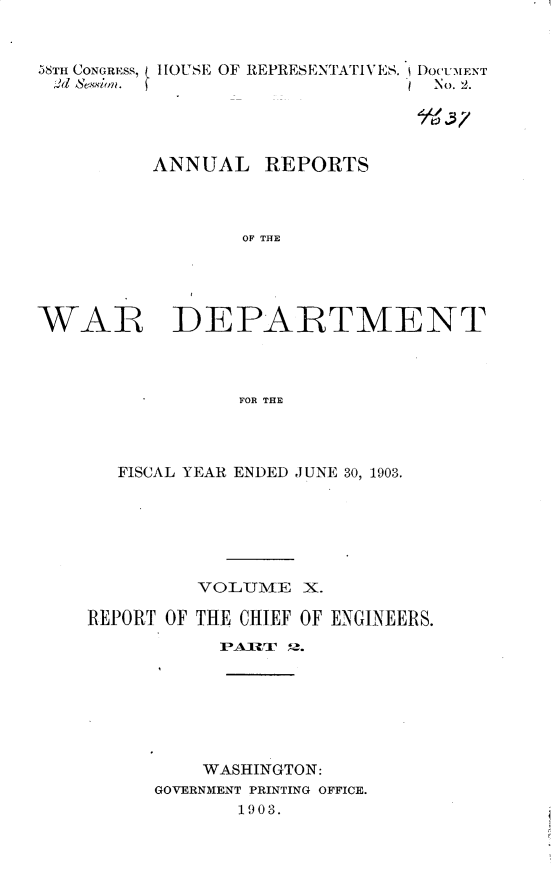 handle is hein.usccsset/usconset30428 and id is 1 raw text is: 


58TH CONGRESS, 11OUSE OF REPRESENTATIVES. IDOCUMENT
d sessimlr.                      No. 2.




          ANNUAL REPORTS



                  OF THE


WAR


DEPARTMENT


FOR THE


   FISCAL YEAR ENDED JUNE 30, 1903.






         VOLITME   X.

REPORT OF THE CHIEF OF ENGINEERS.
           PARTI 9.


    WASHINGTON:
GOVERNMENT PRINTING OFFICE.
       1903.


