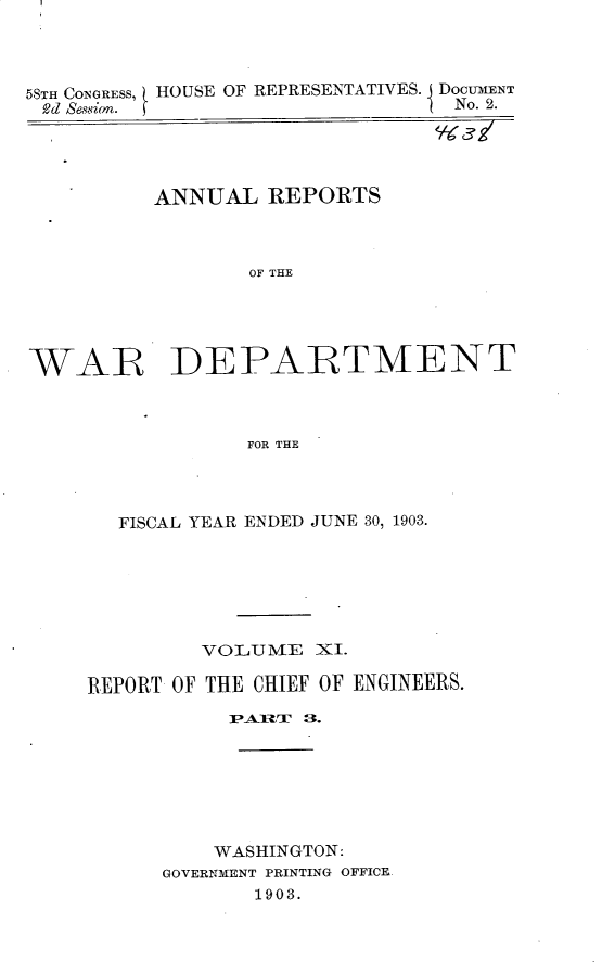 handle is hein.usccsset/usconset30429 and id is 1 raw text is: 



58TH CONGRESS, HOUSE OF REPRESENTATIVES. I DOCUMENT
Rd Sessio.                     ( No. 2.


ANNUAL   REPORTS



       OF THE


WAR


DEPARTMENT


          FOR THE



FISCAL YEAR ENDED JUNE 30, 1903.


         VOLUME   XI.

REPORT OF THE CHIEF OF ENGINEERS.








          WASHINGTON:
      GOVERNMENT PRINTING OFFICE.
             1903.


