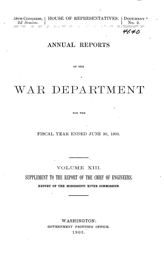 handle is hein.usccsset/usconset30431 and id is 1 raw text is: 


58TH CONGRESS, HOUSE OF REPRESENTATIVES. I DOCUMENT
od  Sesson.                           N o. 2.




           ANNUAL REPORTS



                    OF THE





WAR DEPARTMENT



                    FOR THE


    FISCAL YEAR ENDED JUNE 30, 1903.







          VOLUME XIII.

SUPPLEMENT TO THE REPORT OF THE CHIEF OF ENGINEERS.
    REPORT OF THE MISSISSIPPI RIVER COMMISSION.







            WASHINGTON:
       GOVERNMENT PRINTING OFFICE.
                1903.


