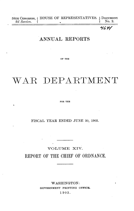 handle is hein.usccsset/usconset30432 and id is 1 raw text is: 



58TH CONGRESS,
2d HeSsion.


HOUSE OF REPRESENTATIVES. DOCUMENT
       -             1 No. 2.


          ANNUAL   REPORTS




                 OF THE





WAR DEPARTMENT




                 FOR THE


  FISCAL YEAR ENDED JUNE 30, 1903.






        VOLUME   XIV.

REPORT OF THE CHIEF OF ORDNANCE.






         WASHINGTON:
     GOVERNMENT PRINTING OFFICE.
             1903.


